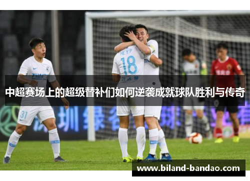 中超赛场上的超级替补们如何逆袭成就球队胜利与传奇