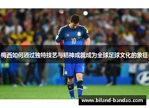 梅西如何通过独特技艺与精神成就成为全球足球文化的象征