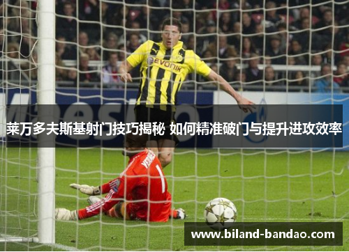 莱万多夫斯基射门技巧揭秘 如何精准破门与提升进攻效率