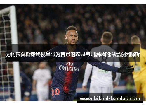 为何拉莫斯始终视皇马为自己的家园与归属感的深层原因解析